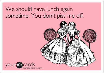 We should have lunch again sometime. You don't piss me off. 