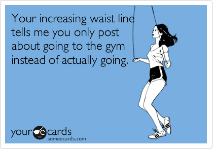 Your increasing waist line
tells me you only post
about going to the gym
instead of actually going.  