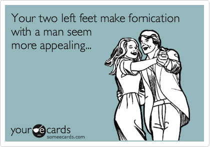 Your two left feet make fornication with a man seem
more appealing...