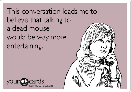 This conversation leads me to believe that talking to 
a dead mouse
would be way more
entertaining.