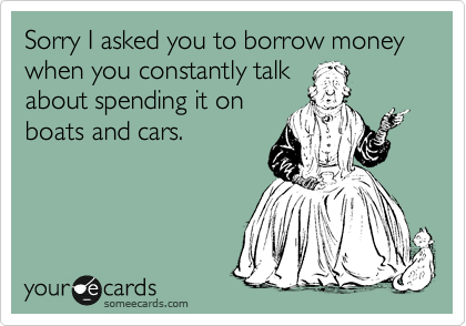 Sorry I asked you to borrow money when you constantly talk
about spending it on
boats and cars.