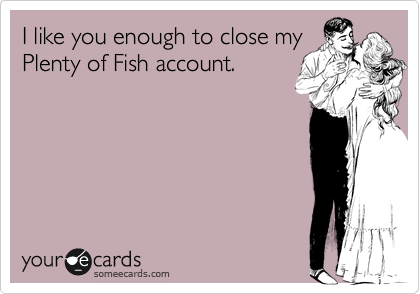 I like you enough to close my
Plenty of Fish account.