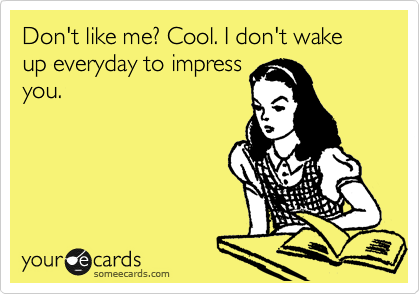 Don't like me? Cool. I don't wake up everyday to impress
you.