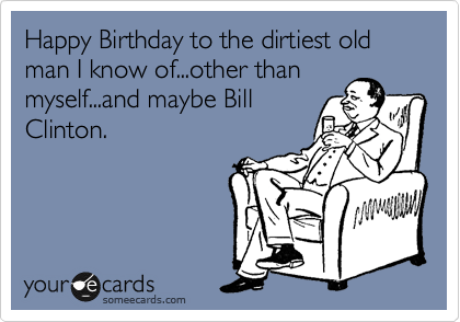 Happy Birthday to the dirtiest old man I know of...other than
myself...and maybe Bill
Clinton.