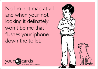 No I'm not mad at all,
and when your not
looking it definately
won't be me that
flushes your iphone
down the toilet.