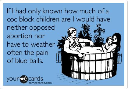 If I had only known how much of a coc block children are I would have
neither opposed
abortion nor
have to weather
often the pain
of blue balls.