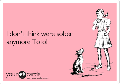 


I don't think were sober
anymore Toto!