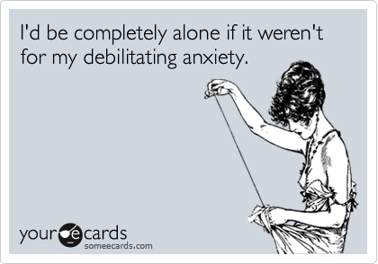 I'd be completely alone if it weren't for my debilitating anxiety. 
