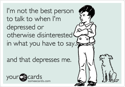 I'm not the best person
to talk to when I'm
depressed or
otherwise disinterested
in what you have to say..

and that depresses me.