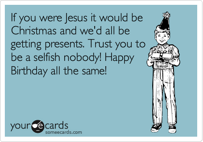 If you were Jesus it would be
Christmas and we'd all be
getting presents. Trust you to
be a selfish nobody! Happy
Birthday all the same!