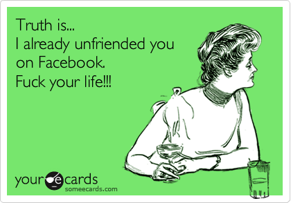 Truth is...
I already unfriended you
on Facebook. 
Fuck your life!!!