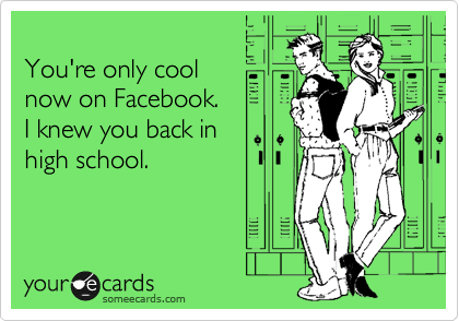 
You're only cool 
now on Facebook. 
I knew you back in
high school.