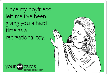 Since my boyfriend
left me i've been 
giving you a hard 
time as a 
recreational toy.
