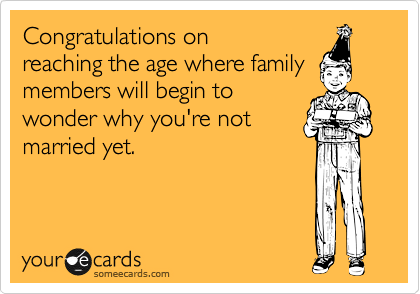Congratulations on
reaching the age where family
members will begin to
wonder why you're not
married yet.