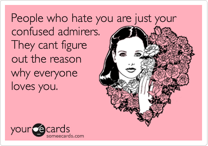 People who hate you are just your confused admirers.
They cant figure
out the reason
why everyone
loves you.