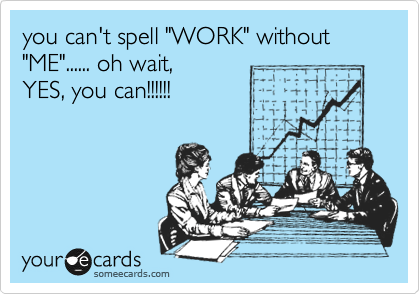 you can't spell "WORK" without "ME"...... oh wait,
YES, you can!!!!!!