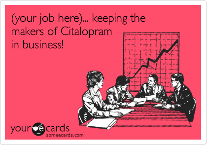 %28your job here%29... keeping the makers of Citalopram
in business!
