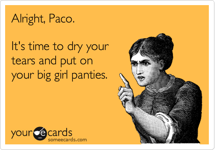 Alright, Paco.

It's time to dry your
tears and put on
your big girl panties.