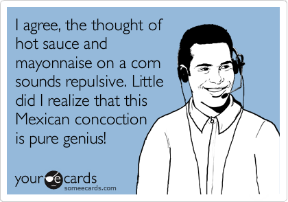 I agree, the thought of
hot sauce and
mayonnaise on a corn
sounds repulsive. Little
did I realize that this
Mexican concoction 
is pure genius!