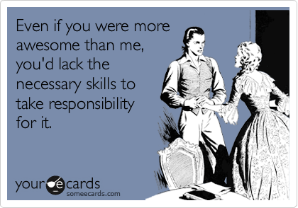 Even if you were more
awesome than me,
you'd lack the
necessary skills to
take responsibility
for it.