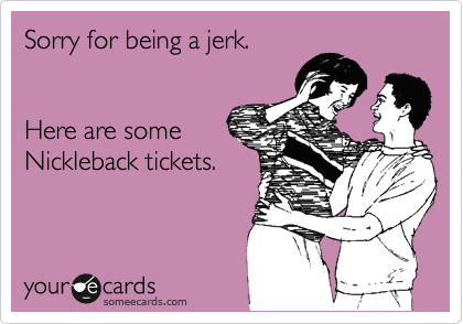 Sorry for being a jerk.


Here are some
Nickleback tickets.