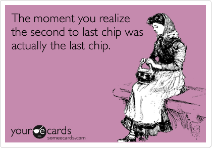 The moment you realize
the second to last chip was
actually the last chip.
