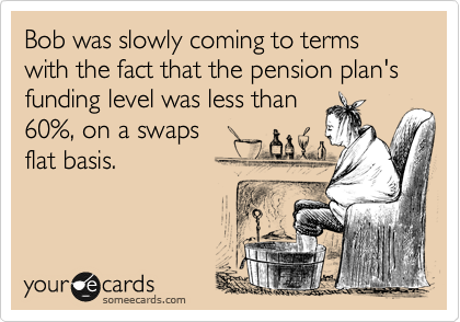 Bob was slowly coming to terms
with the fact that the pension plan's funding level was less than
60%, on a swaps
flat basis.