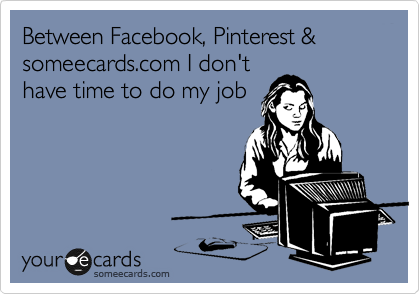 Between Facebook, Pinterest & someecards.com I don't
have time to do my job
