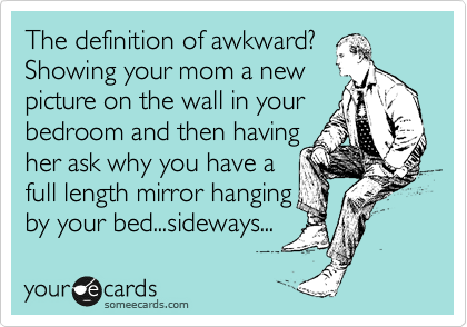 The definition of awkward?
Showing your mom a new
picture on the wall in your
bedroom and then having
her ask why you have a
full length mirror hanging
by your bed...sideways...