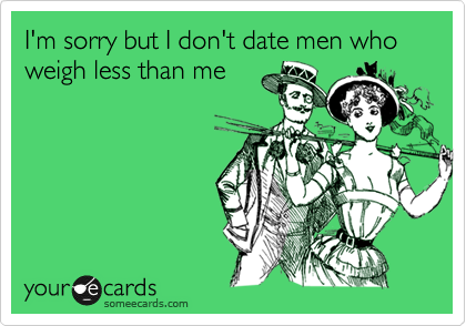 I'm sorry but I don't date men who weigh less than me 