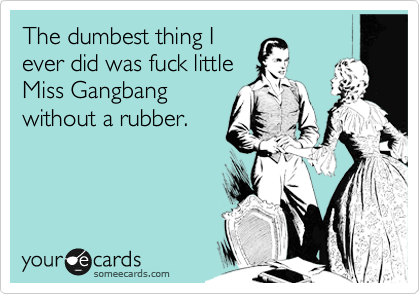 The dumbest thing I
ever did was fuck little
Miss Gangbang
without a rubber.