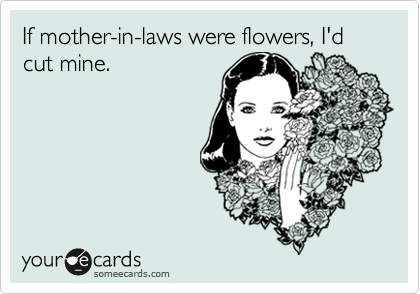 If mother-in-laws were flowers, I'd cut mine.