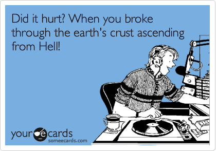 Did it hurt? When you broke through the earth's crust ascending from Hell!