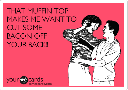THAT MUFFIN TOP
MAKES ME WANT TO
CUT SOME
BACON OFF
YOUR BACK!!