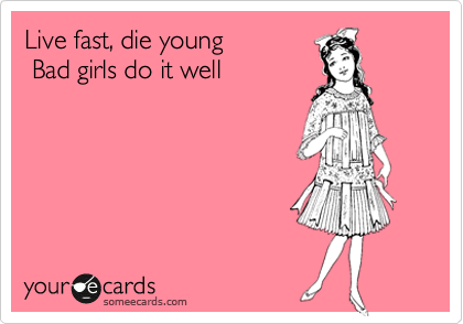 Live fast, die young
 Bad girls do it well