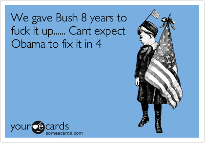 We gave Bush 8 years to
fuck it up...... Cant expect
Obama to fix it in 4