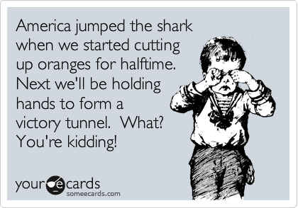 America jumped the shark 
when we started cutting
up oranges for halftime.
Next we'll be holding
hands to form a
victory tunnel.  What?
You're kidding!