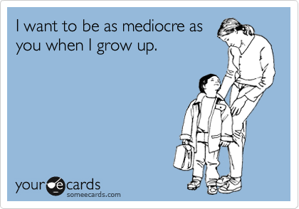 I want to be as mediocre as
you when I grow up.