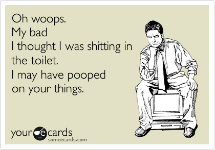 Oh woops. 
My bad
I thought I was shitting in 
the toilet.
I may have pooped
on your things.