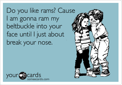 Do you like rams? Cause
I am gonna ram my
beltbuckle into your
face until I just about
break your nose.
