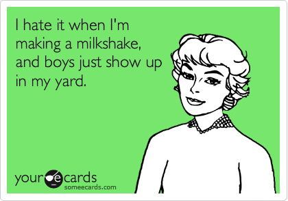 I hate it when I'm
making a milkshake,
and boys just show up
in my yard.