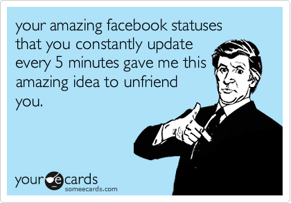 your amazing facebook statuses  that you constantly update
every 5 minutes gave me this
amazing idea to unfriend
you.