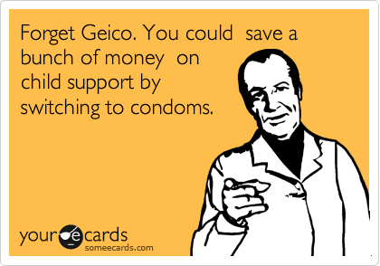Forget Geico. You could  save a bunch of money  on
child support by 
switching to condoms.