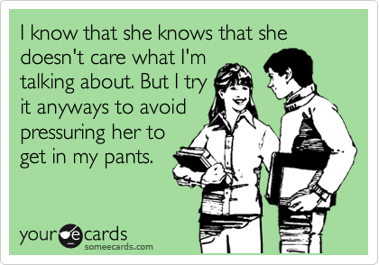 I know that she knows that she doesn't care what I'm
talking about. But I try
it anyways to avoid
pressuring her to
get in my pants.