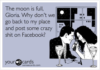 The moon is full,
Gloria. Why don't we
go back to my place
and post some crazy
shit on Facebook?