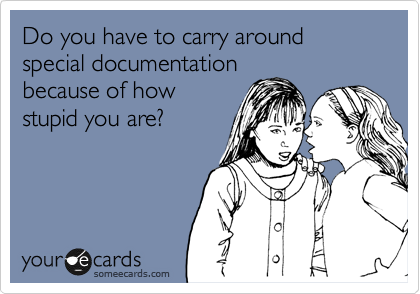 Do you have to carry around special documentation
because of how
stupid you are?