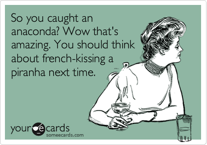 So you caught an
anaconda? Wow that's
amazing. You should think
about french-kissing a
piranha next time. 