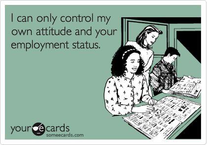 I can only control my
own attitude and your
employment status.