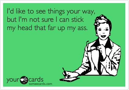 I'd like to see things your way,
but I'm not sure I can stick
my head that far up my ass.