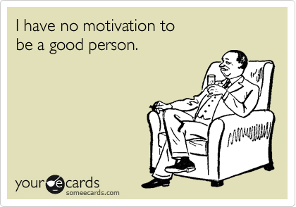 I have no motivation to 
be a good person.